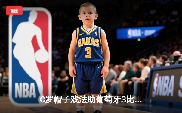 C罗帽子戏法助葡萄牙3比2险胜西班牙，欧国联上演伊比利亚德比史诗逆转