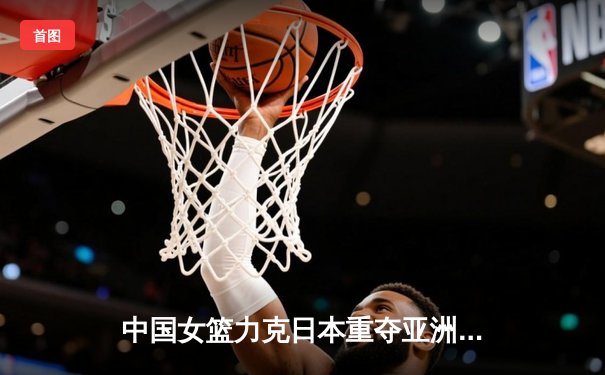 中国女篮力克日本重夺亚洲杯冠军，韩旭狂砍26分荣膺MVP