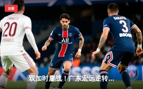 双加时鏖战！广东宏远逆转辽宁本钢，胡明轩35分闪耀天王山之战