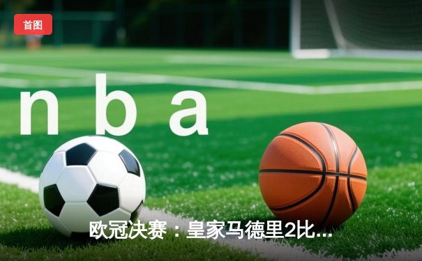 欧冠决赛：皇家马德里2比1逆转多特蒙德，维尼修斯绝杀封王