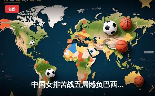 中国女排苦战五局憾负巴西，张常宁复出砍17分难救主