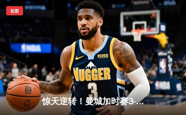 惊天逆转！曼城加时赛3-2绝杀皇马，总分6-5晋级欧冠决赛