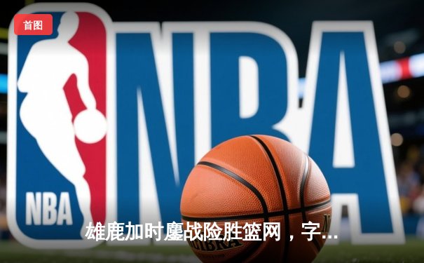 雄鹿加时鏖战险胜篮网，字母哥36+12+5主宰关键时刻