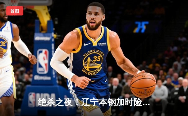 绝杀之夜！辽宁本钢加时险胜广东宏远，赵继伟30+12主宰辽粤大战