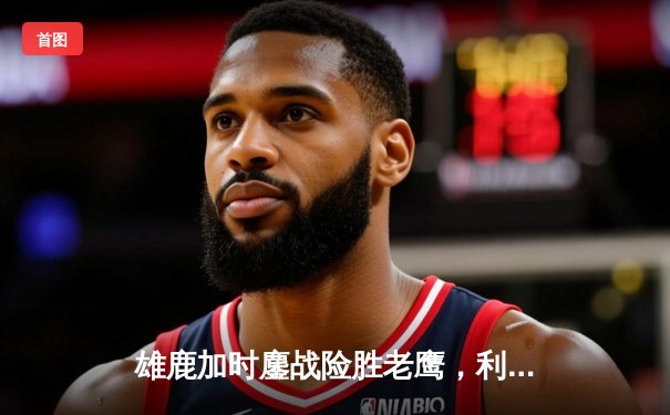 雄鹿加时鏖战险胜老鹰，利拉德39分救主，字母哥空砍三双