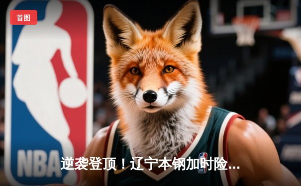 逆袭登顶！辽宁本钢加时险胜广东宏远，赵继伟37分导演惊天逆转