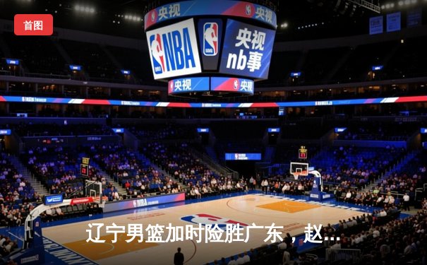 辽宁男篮加时险胜广东，赵继伟35分导演逆转好戏