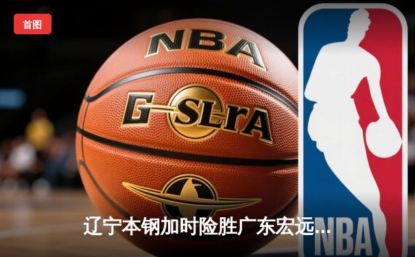 辽宁本钢加时险胜广东宏远，赵继伟33分导演逆转好戏
